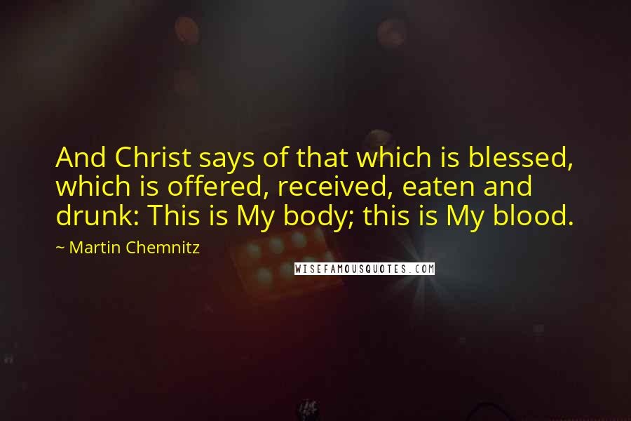 Martin Chemnitz Quotes: And Christ says of that which is blessed, which is offered, received, eaten and drunk: This is My body; this is My blood.