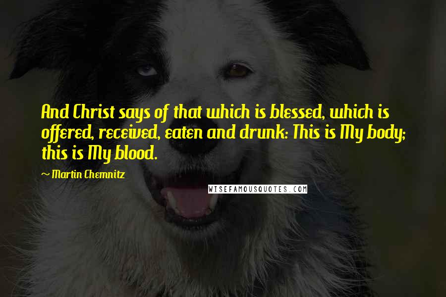 Martin Chemnitz Quotes: And Christ says of that which is blessed, which is offered, received, eaten and drunk: This is My body; this is My blood.