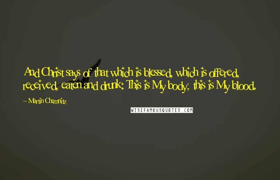 Martin Chemnitz Quotes: And Christ says of that which is blessed, which is offered, received, eaten and drunk: This is My body; this is My blood.