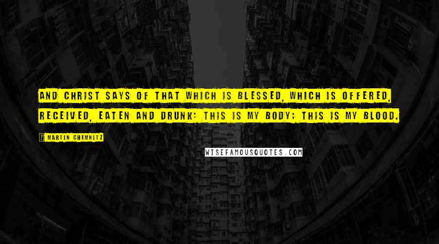 Martin Chemnitz Quotes: And Christ says of that which is blessed, which is offered, received, eaten and drunk: This is My body; this is My blood.