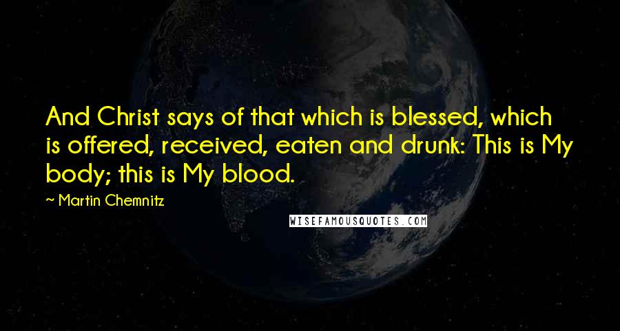 Martin Chemnitz Quotes: And Christ says of that which is blessed, which is offered, received, eaten and drunk: This is My body; this is My blood.