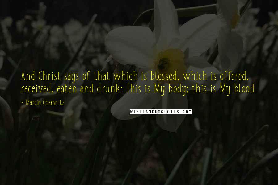 Martin Chemnitz Quotes: And Christ says of that which is blessed, which is offered, received, eaten and drunk: This is My body; this is My blood.