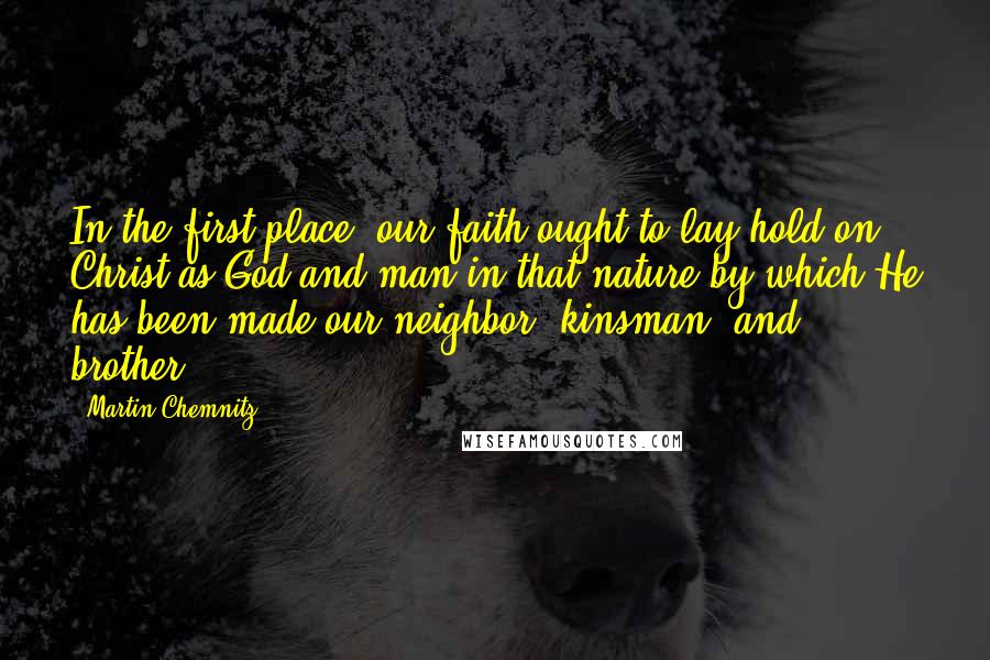Martin Chemnitz Quotes: In the first place, our faith ought to lay hold on Christ as God and man in that nature by which He has been made our neighbor, kinsman, and brother.