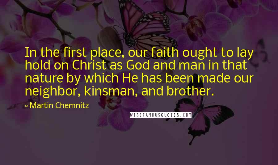 Martin Chemnitz Quotes: In the first place, our faith ought to lay hold on Christ as God and man in that nature by which He has been made our neighbor, kinsman, and brother.