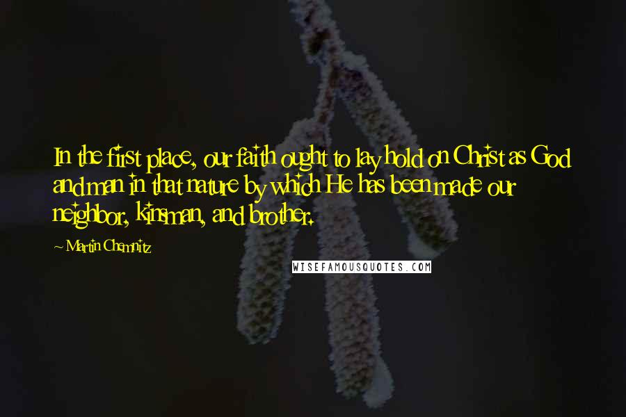 Martin Chemnitz Quotes: In the first place, our faith ought to lay hold on Christ as God and man in that nature by which He has been made our neighbor, kinsman, and brother.