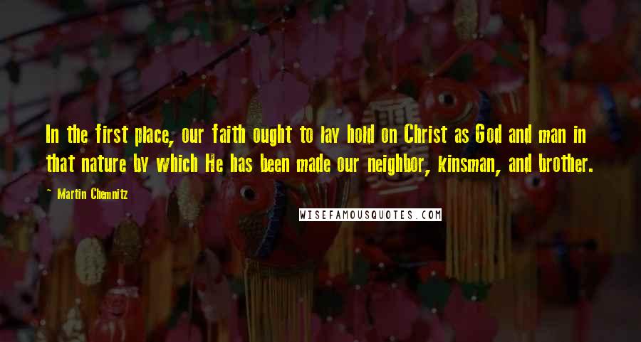 Martin Chemnitz Quotes: In the first place, our faith ought to lay hold on Christ as God and man in that nature by which He has been made our neighbor, kinsman, and brother.