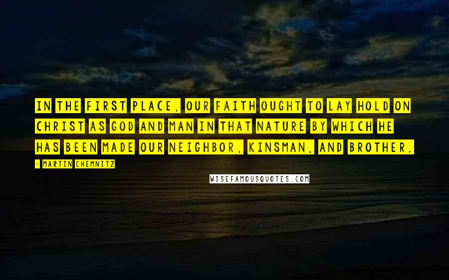 Martin Chemnitz Quotes: In the first place, our faith ought to lay hold on Christ as God and man in that nature by which He has been made our neighbor, kinsman, and brother.