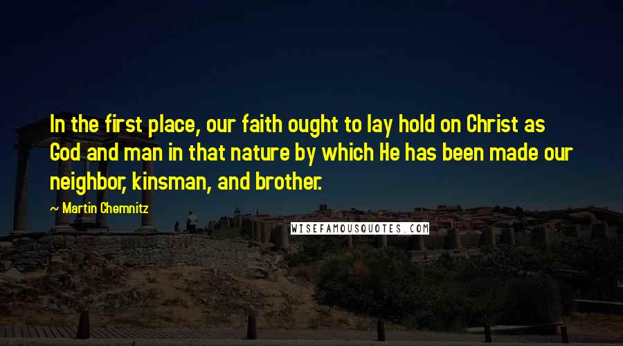 Martin Chemnitz Quotes: In the first place, our faith ought to lay hold on Christ as God and man in that nature by which He has been made our neighbor, kinsman, and brother.