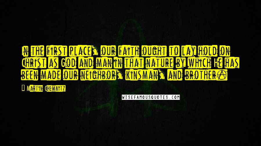 Martin Chemnitz Quotes: In the first place, our faith ought to lay hold on Christ as God and man in that nature by which He has been made our neighbor, kinsman, and brother.