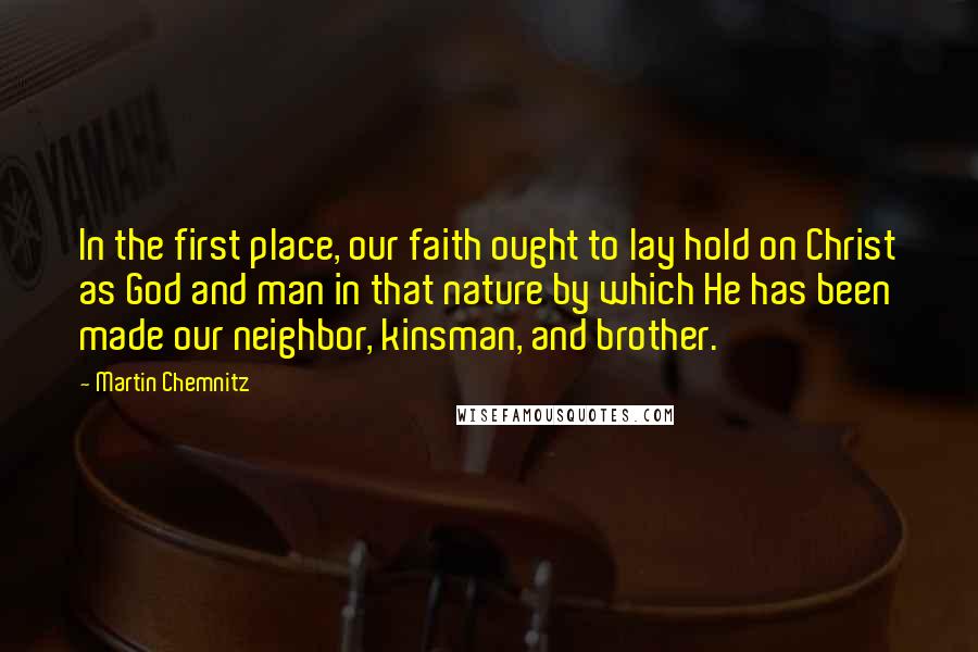 Martin Chemnitz Quotes: In the first place, our faith ought to lay hold on Christ as God and man in that nature by which He has been made our neighbor, kinsman, and brother.