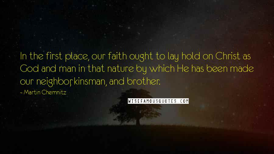 Martin Chemnitz Quotes: In the first place, our faith ought to lay hold on Christ as God and man in that nature by which He has been made our neighbor, kinsman, and brother.