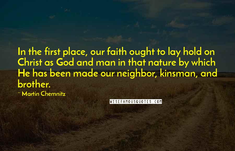 Martin Chemnitz Quotes: In the first place, our faith ought to lay hold on Christ as God and man in that nature by which He has been made our neighbor, kinsman, and brother.