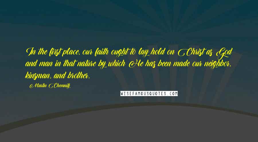 Martin Chemnitz Quotes: In the first place, our faith ought to lay hold on Christ as God and man in that nature by which He has been made our neighbor, kinsman, and brother.