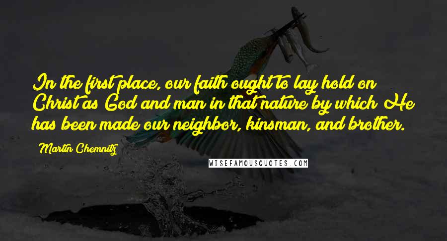 Martin Chemnitz Quotes: In the first place, our faith ought to lay hold on Christ as God and man in that nature by which He has been made our neighbor, kinsman, and brother.