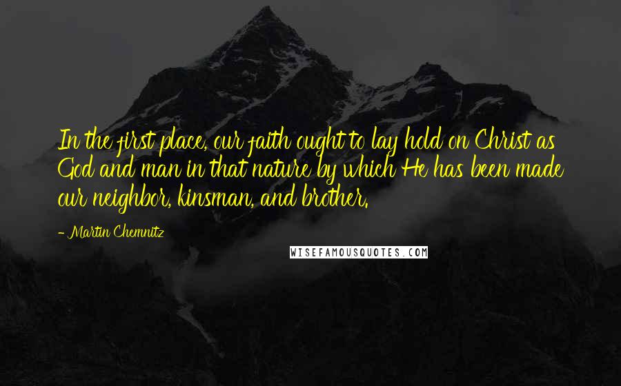 Martin Chemnitz Quotes: In the first place, our faith ought to lay hold on Christ as God and man in that nature by which He has been made our neighbor, kinsman, and brother.