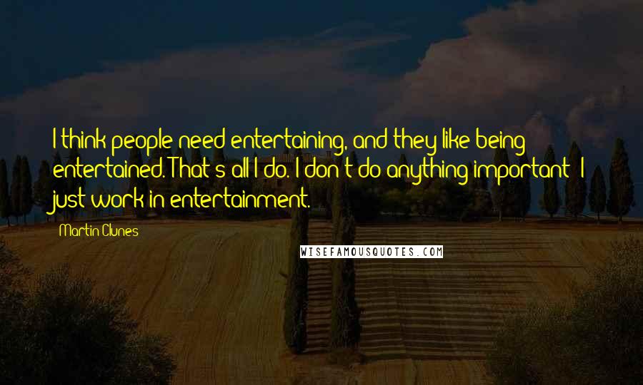 Martin Clunes Quotes: I think people need entertaining, and they like being entertained. That's all I do. I don't do anything important; I just work in entertainment.