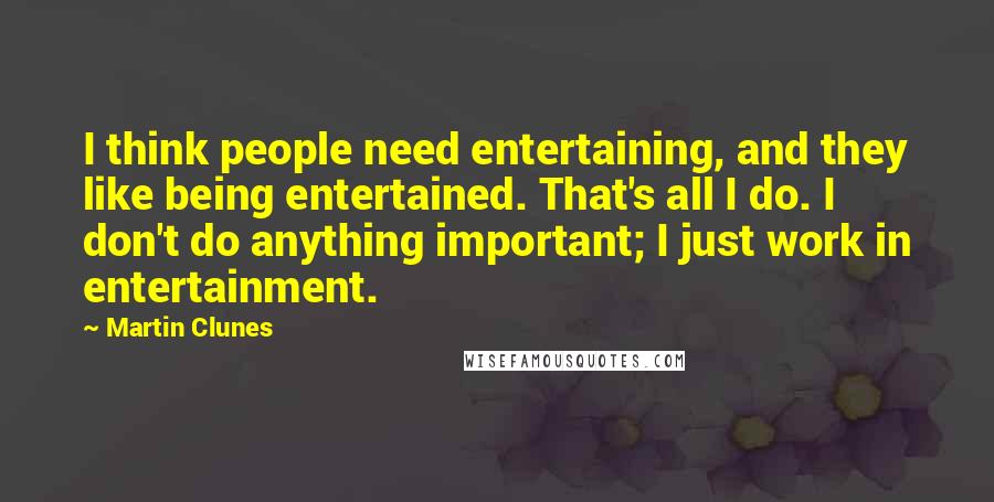 Martin Clunes Quotes: I think people need entertaining, and they like being entertained. That's all I do. I don't do anything important; I just work in entertainment.