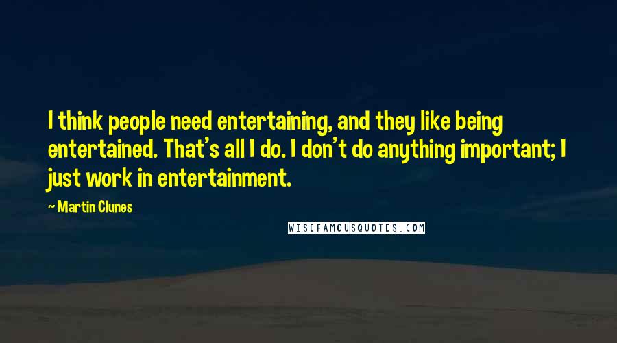Martin Clunes Quotes: I think people need entertaining, and they like being entertained. That's all I do. I don't do anything important; I just work in entertainment.