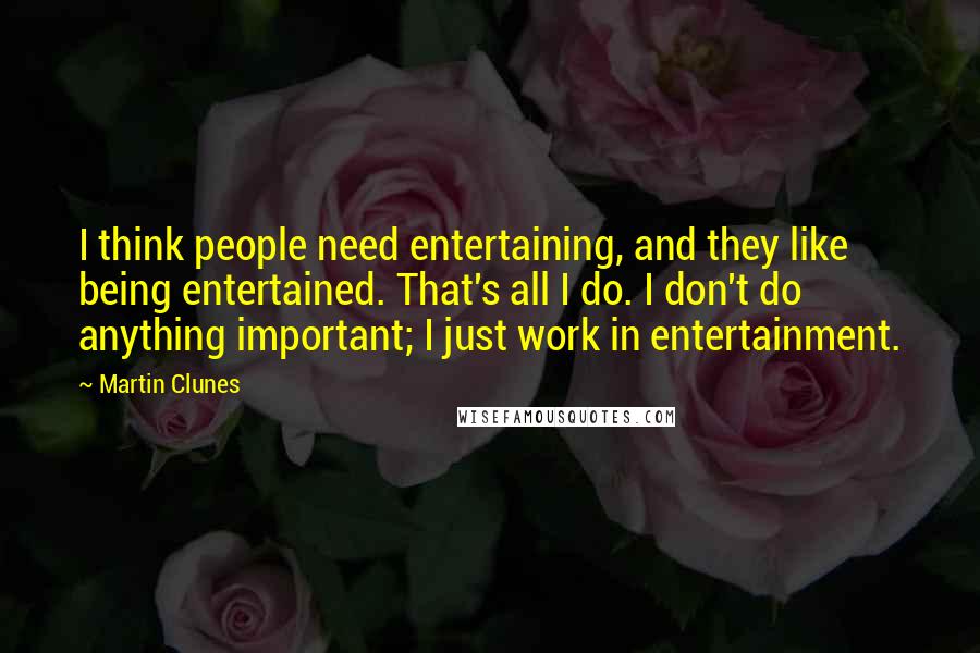 Martin Clunes Quotes: I think people need entertaining, and they like being entertained. That's all I do. I don't do anything important; I just work in entertainment.