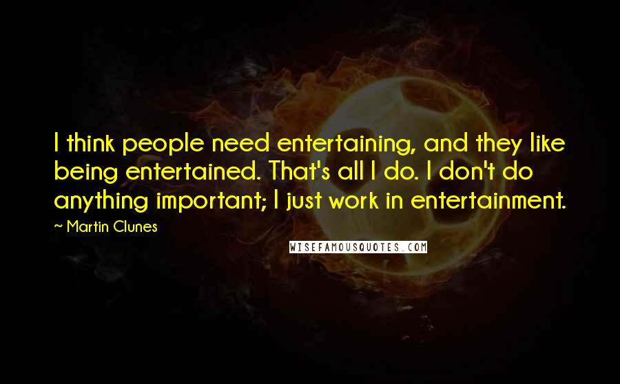 Martin Clunes Quotes: I think people need entertaining, and they like being entertained. That's all I do. I don't do anything important; I just work in entertainment.