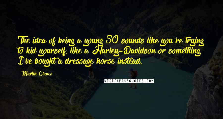 Martin Clunes Quotes: The idea of being a young 50 sounds like you're trying to kid yourself, like a Harley-Davidson or something. I've bought a dressage horse instead.