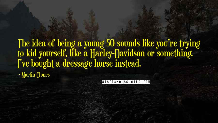 Martin Clunes Quotes: The idea of being a young 50 sounds like you're trying to kid yourself, like a Harley-Davidson or something. I've bought a dressage horse instead.