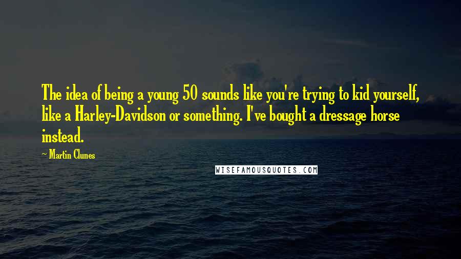 Martin Clunes Quotes: The idea of being a young 50 sounds like you're trying to kid yourself, like a Harley-Davidson or something. I've bought a dressage horse instead.