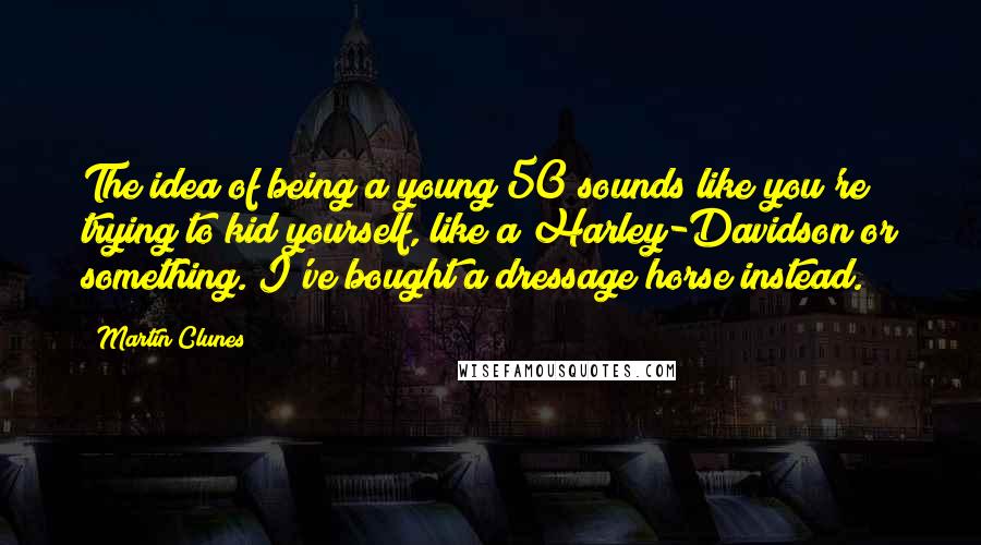 Martin Clunes Quotes: The idea of being a young 50 sounds like you're trying to kid yourself, like a Harley-Davidson or something. I've bought a dressage horse instead.