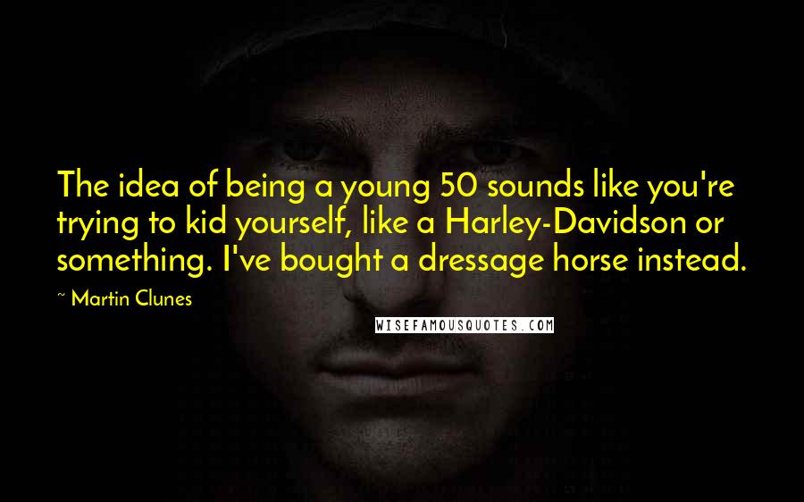 Martin Clunes Quotes: The idea of being a young 50 sounds like you're trying to kid yourself, like a Harley-Davidson or something. I've bought a dressage horse instead.