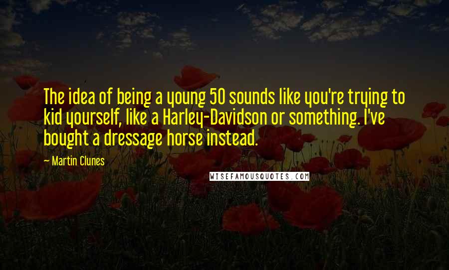 Martin Clunes Quotes: The idea of being a young 50 sounds like you're trying to kid yourself, like a Harley-Davidson or something. I've bought a dressage horse instead.