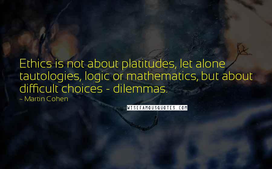 Martin Cohen Quotes: Ethics is not about platitudes, let alone tautologies, logic or mathematics, but about difficult choices - dilemmas.