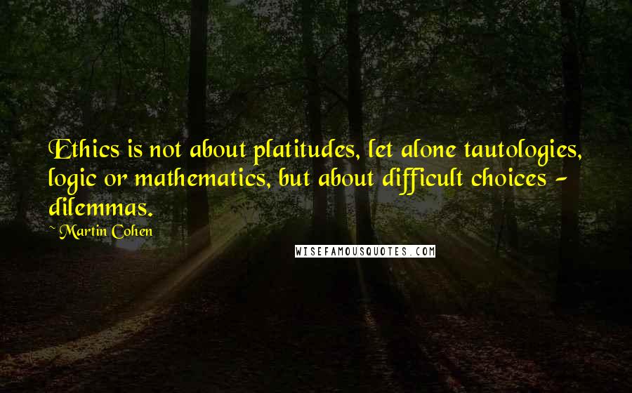 Martin Cohen Quotes: Ethics is not about platitudes, let alone tautologies, logic or mathematics, but about difficult choices - dilemmas.