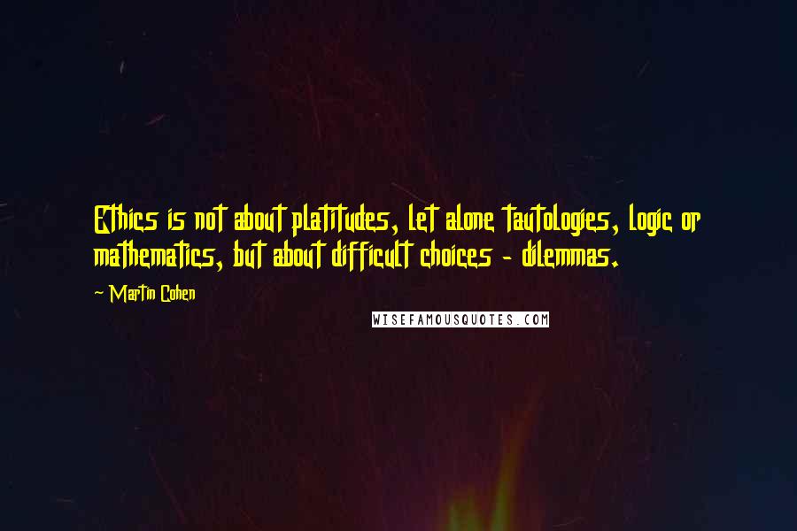 Martin Cohen Quotes: Ethics is not about platitudes, let alone tautologies, logic or mathematics, but about difficult choices - dilemmas.