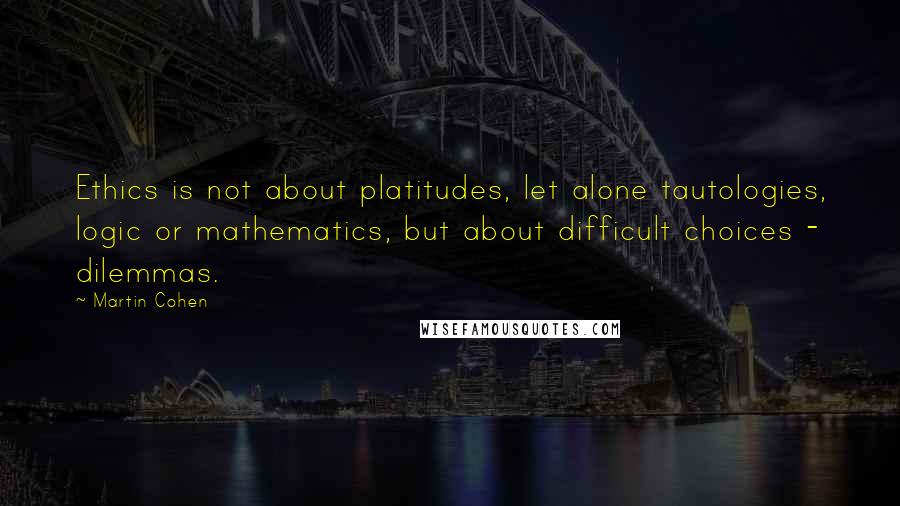 Martin Cohen Quotes: Ethics is not about platitudes, let alone tautologies, logic or mathematics, but about difficult choices - dilemmas.