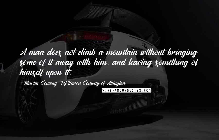 Martin Conway, 1st Baron Conway Of Allington Quotes: A man does not climb a mountain without bringing some of it away with him, and leaving something of himself upon it.