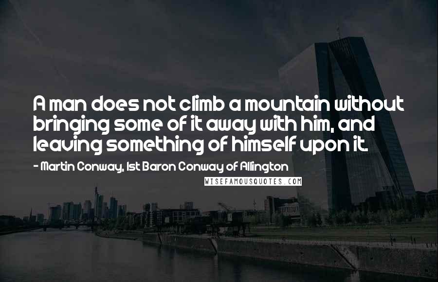 Martin Conway, 1st Baron Conway Of Allington Quotes: A man does not climb a mountain without bringing some of it away with him, and leaving something of himself upon it.