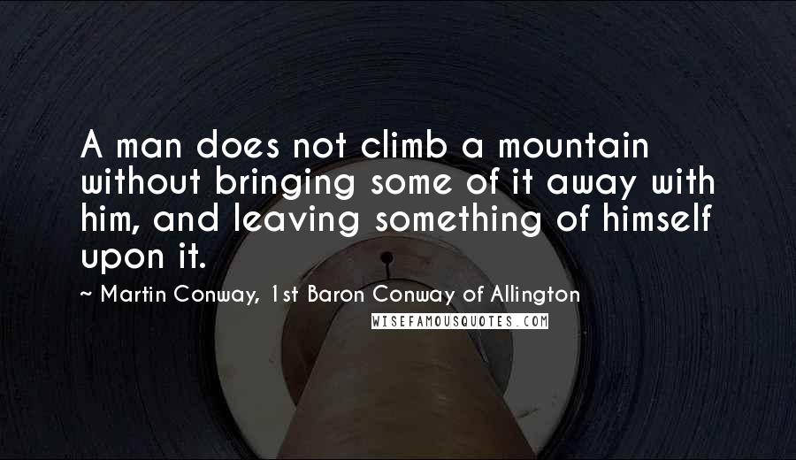 Martin Conway, 1st Baron Conway Of Allington Quotes: A man does not climb a mountain without bringing some of it away with him, and leaving something of himself upon it.