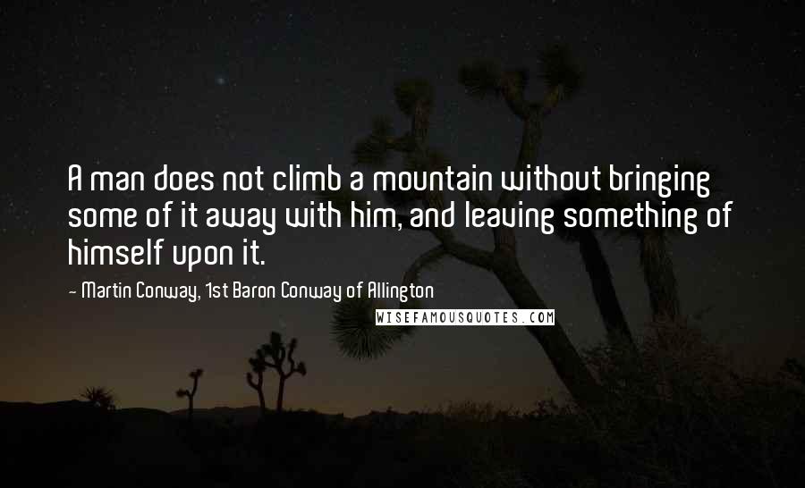 Martin Conway, 1st Baron Conway Of Allington Quotes: A man does not climb a mountain without bringing some of it away with him, and leaving something of himself upon it.