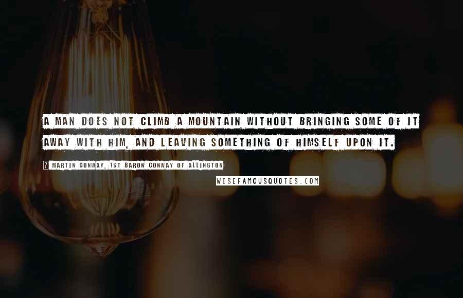 Martin Conway, 1st Baron Conway Of Allington Quotes: A man does not climb a mountain without bringing some of it away with him, and leaving something of himself upon it.