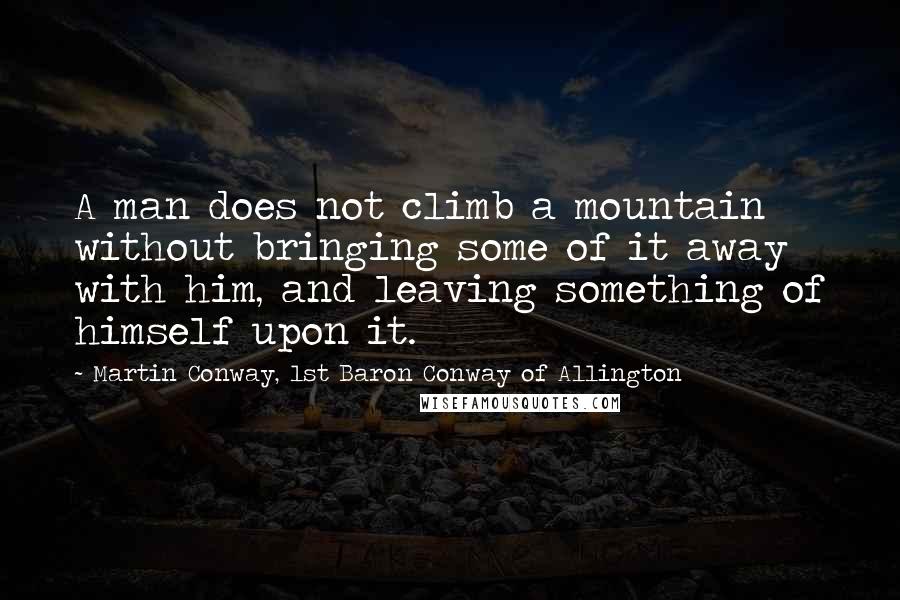 Martin Conway, 1st Baron Conway Of Allington Quotes: A man does not climb a mountain without bringing some of it away with him, and leaving something of himself upon it.