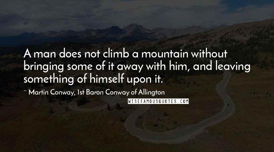 Martin Conway, 1st Baron Conway Of Allington Quotes: A man does not climb a mountain without bringing some of it away with him, and leaving something of himself upon it.