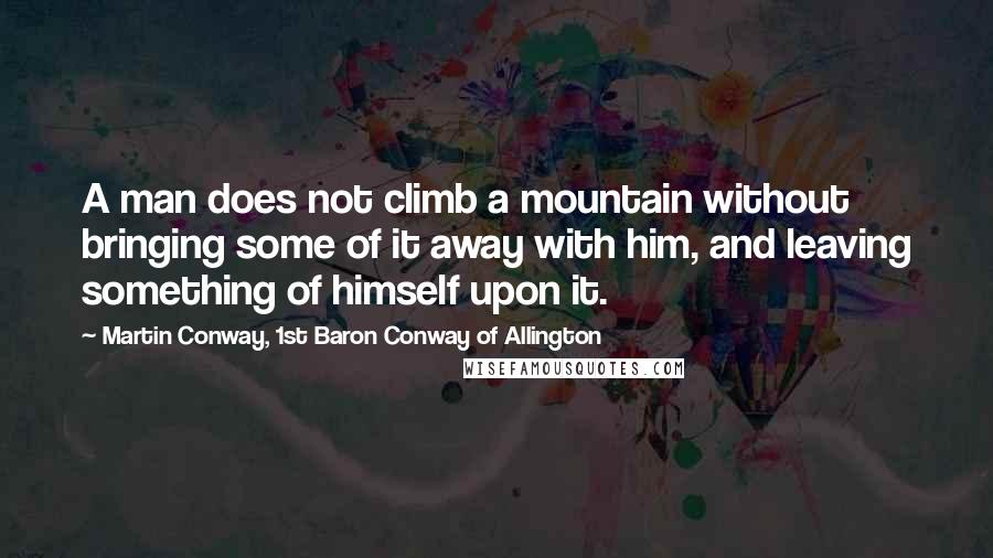 Martin Conway, 1st Baron Conway Of Allington Quotes: A man does not climb a mountain without bringing some of it away with him, and leaving something of himself upon it.