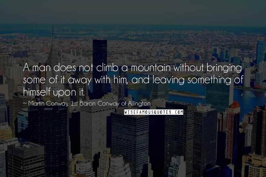 Martin Conway, 1st Baron Conway Of Allington Quotes: A man does not climb a mountain without bringing some of it away with him, and leaving something of himself upon it.