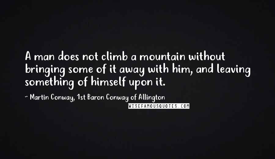 Martin Conway, 1st Baron Conway Of Allington Quotes: A man does not climb a mountain without bringing some of it away with him, and leaving something of himself upon it.