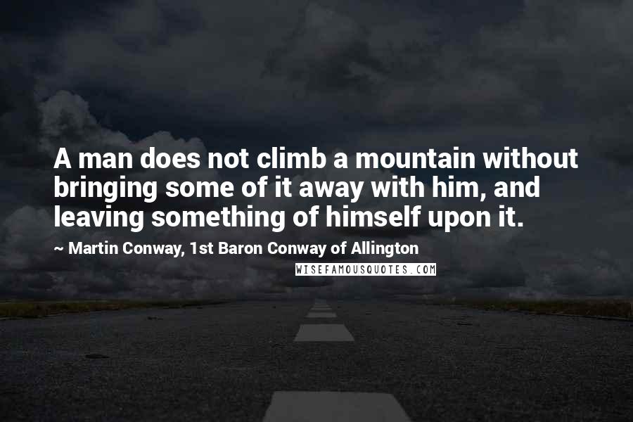 Martin Conway, 1st Baron Conway Of Allington Quotes: A man does not climb a mountain without bringing some of it away with him, and leaving something of himself upon it.