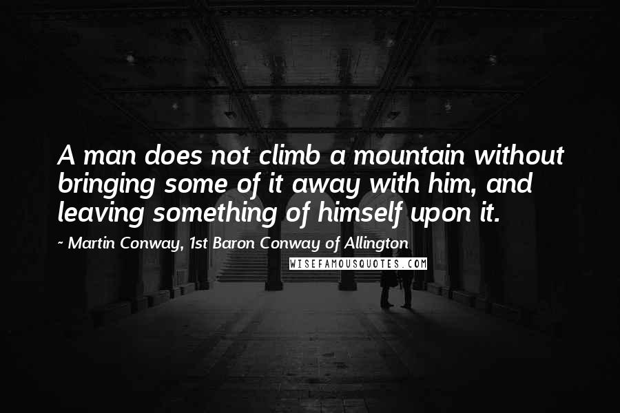 Martin Conway, 1st Baron Conway Of Allington Quotes: A man does not climb a mountain without bringing some of it away with him, and leaving something of himself upon it.