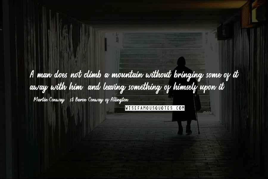 Martin Conway, 1st Baron Conway Of Allington Quotes: A man does not climb a mountain without bringing some of it away with him, and leaving something of himself upon it.