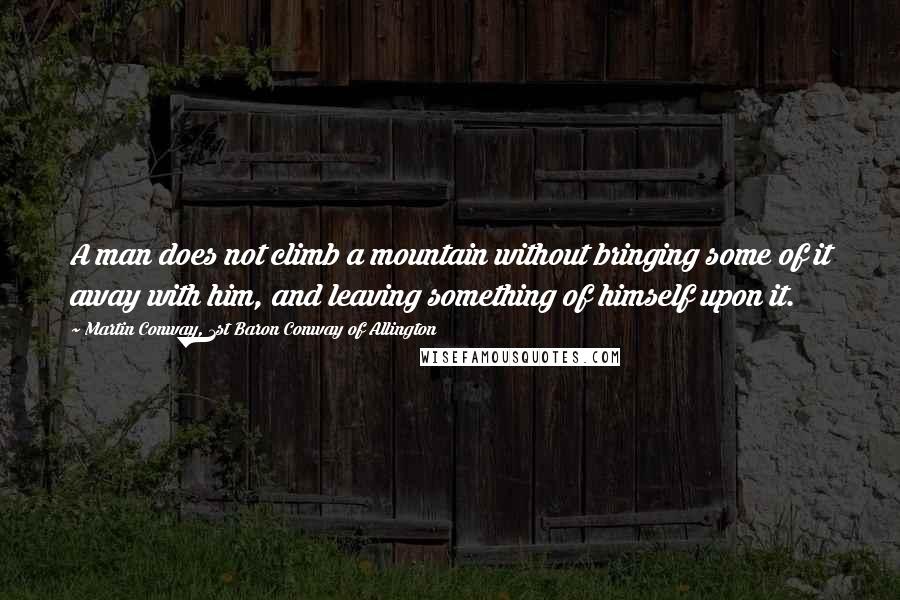 Martin Conway, 1st Baron Conway Of Allington Quotes: A man does not climb a mountain without bringing some of it away with him, and leaving something of himself upon it.