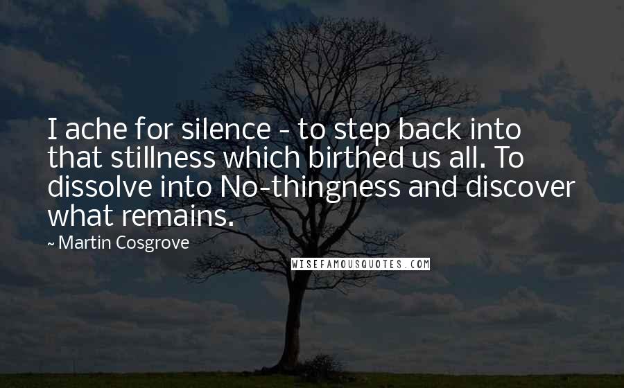 Martin Cosgrove Quotes: I ache for silence - to step back into that stillness which birthed us all. To dissolve into No-thingness and discover what remains.