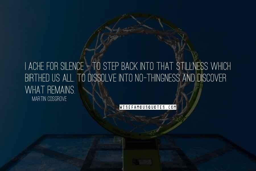 Martin Cosgrove Quotes: I ache for silence - to step back into that stillness which birthed us all. To dissolve into No-thingness and discover what remains.